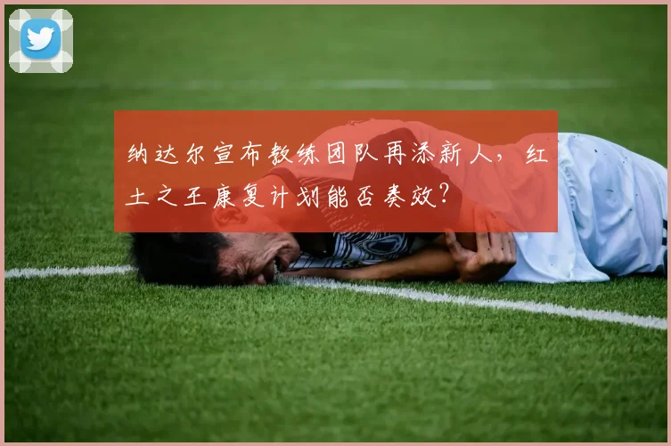 纳达尔宣布教练团队再添新人，红土之王康复计划能否奏效？
