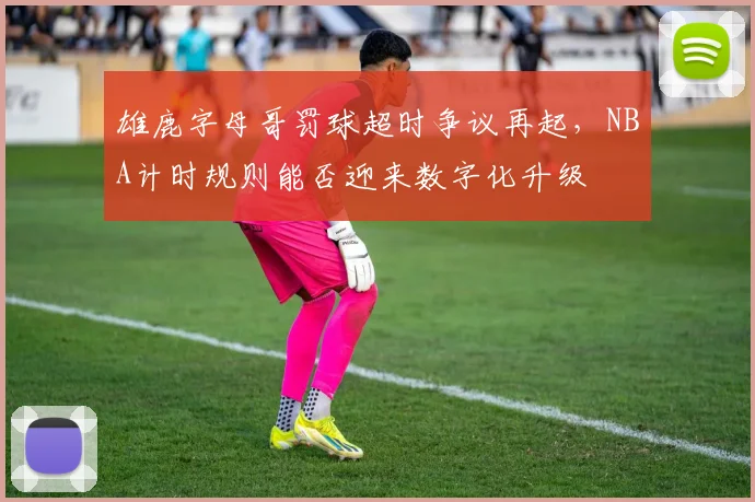 雄鹿字母哥罚球超时争议再起,NBA计时规则能否迎来数字化升级