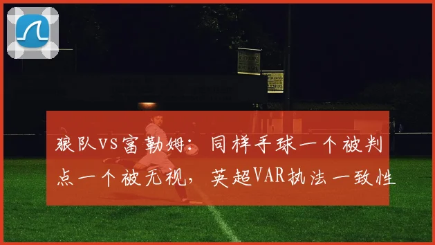 狼队vs富勒姆：同样手球一个被判点一个被无视，英超VAR执法一致性再遭拷问