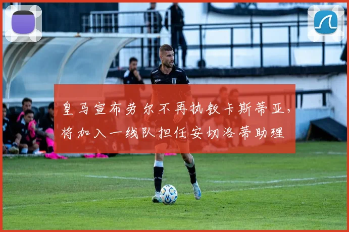 皇马宣布劳尔不再执教卡斯蒂亚，将加入一线队担任安切洛蒂助理
