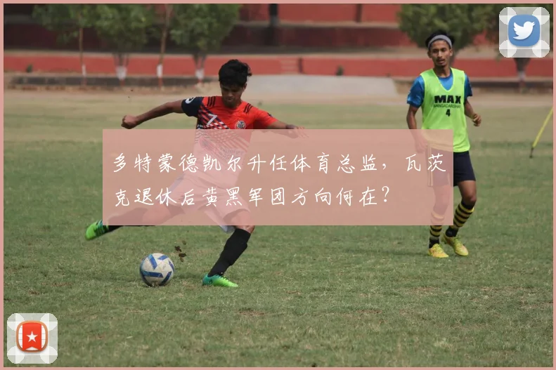 多特蒙德凯尔升任体育总监，瓦茨克退休后黄黑军团方向何在？