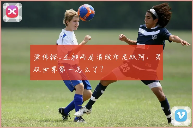 梁伟铿_王昶两局溃败印尼双阿,男双世界第一怎么了?