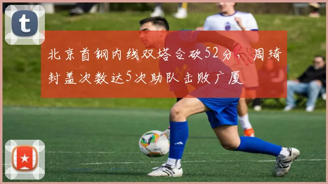 北京首钢内线双塔合砍52分，周琦封盖次数达5次助队击败广厦