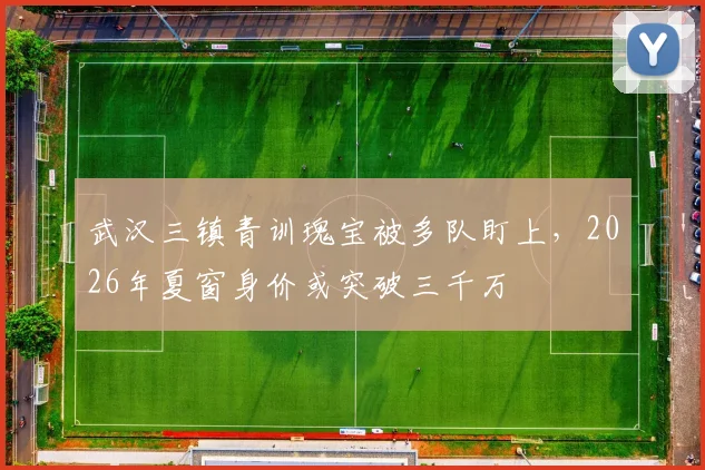 武汉三镇青训瑰宝被多队盯上,2026年夏窗身价或突破三千万