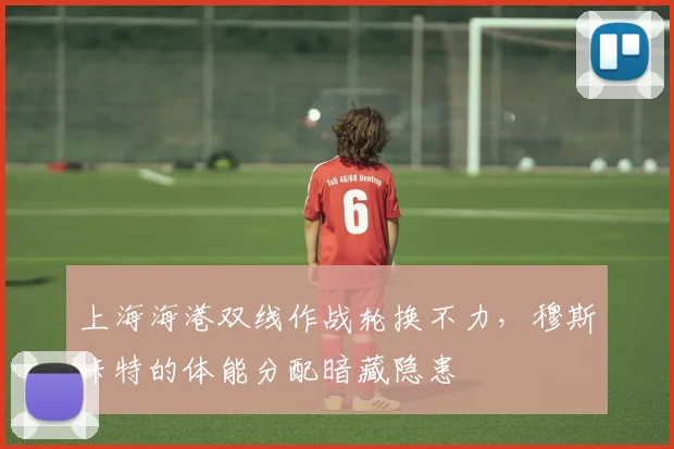 上海海港双线作战轮换不力，穆斯卡特的体能分配暗藏隐患